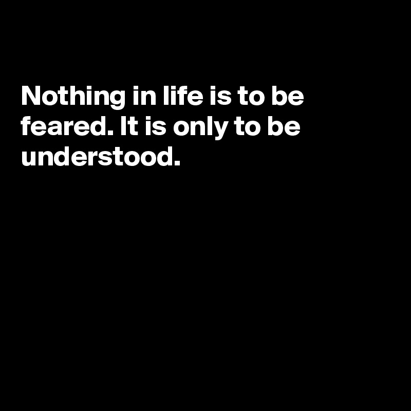 

Nothing in life is to be
feared. It is only to be 
understood.






