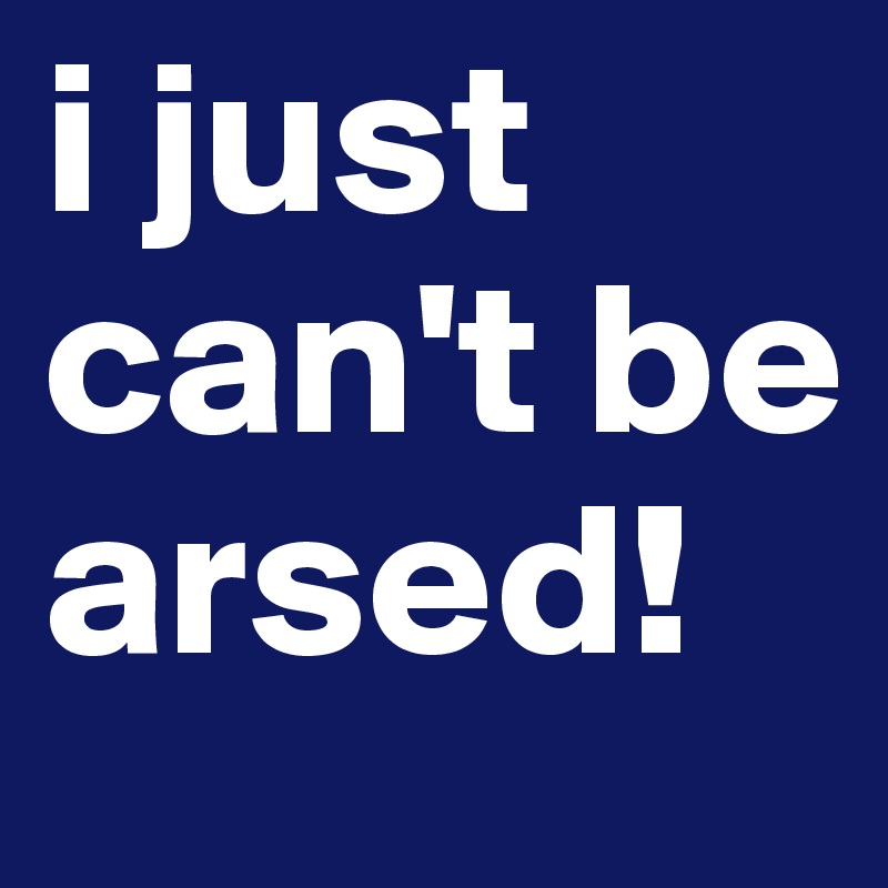 i just can't be arsed!