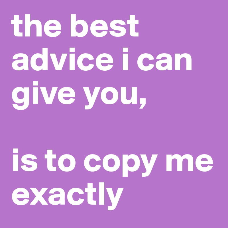 the best advice i can give you,

is to copy me exactly