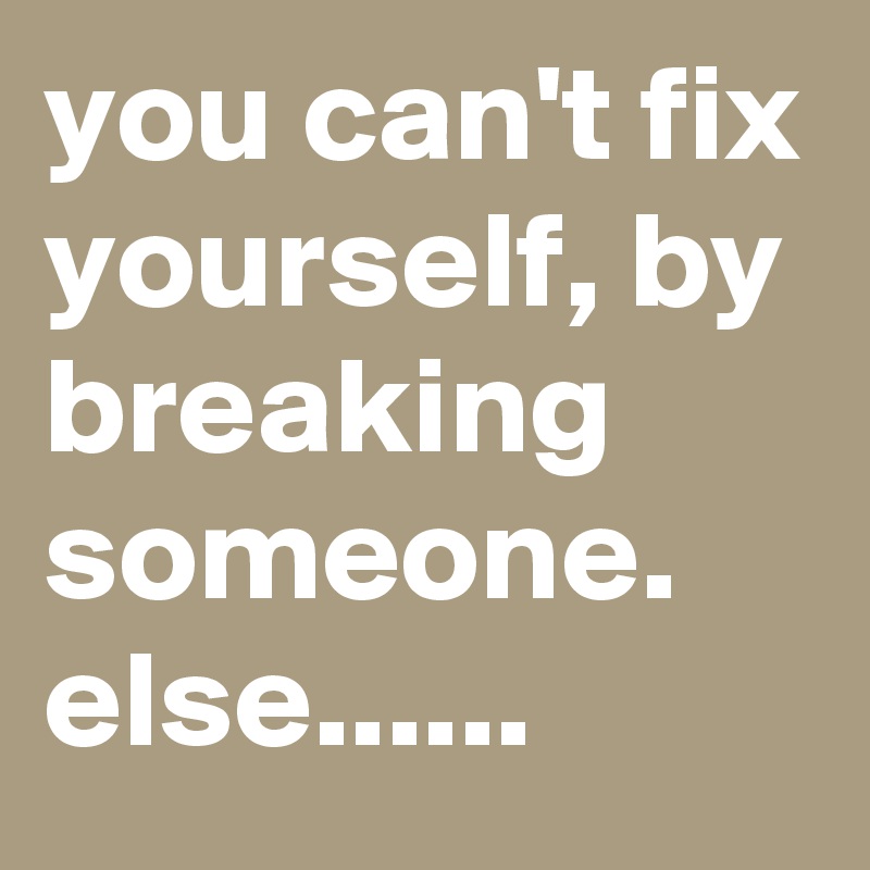 you can't fix yourself, by breaking someone. else......