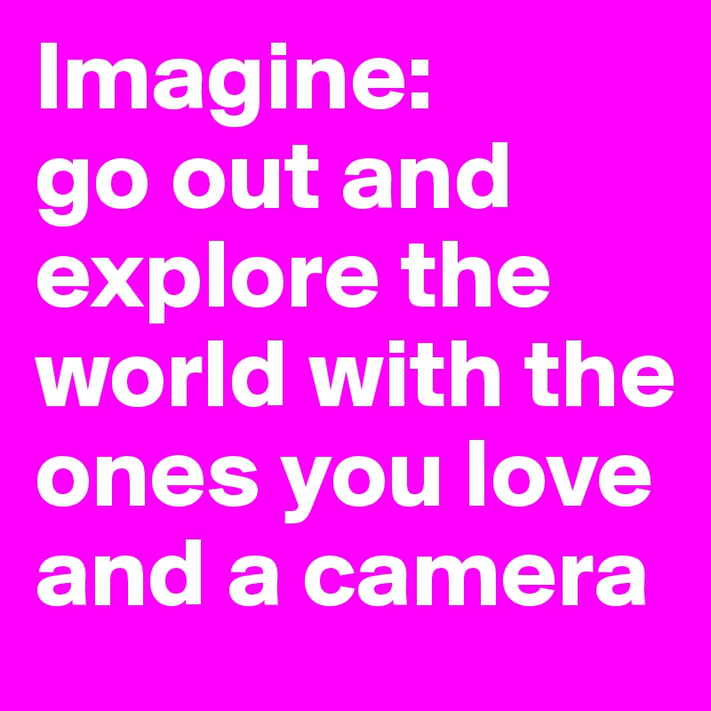 Imagine: 
go out and explore the world with the ones you love and a camera