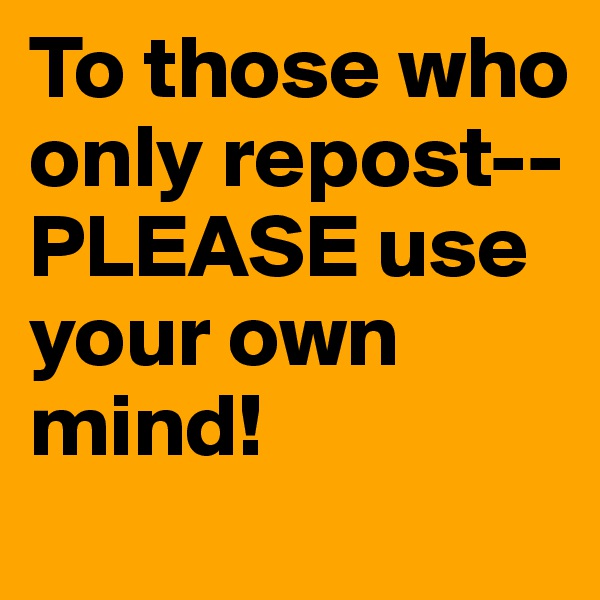 To those who only repost--
PLEASE use your own mind!