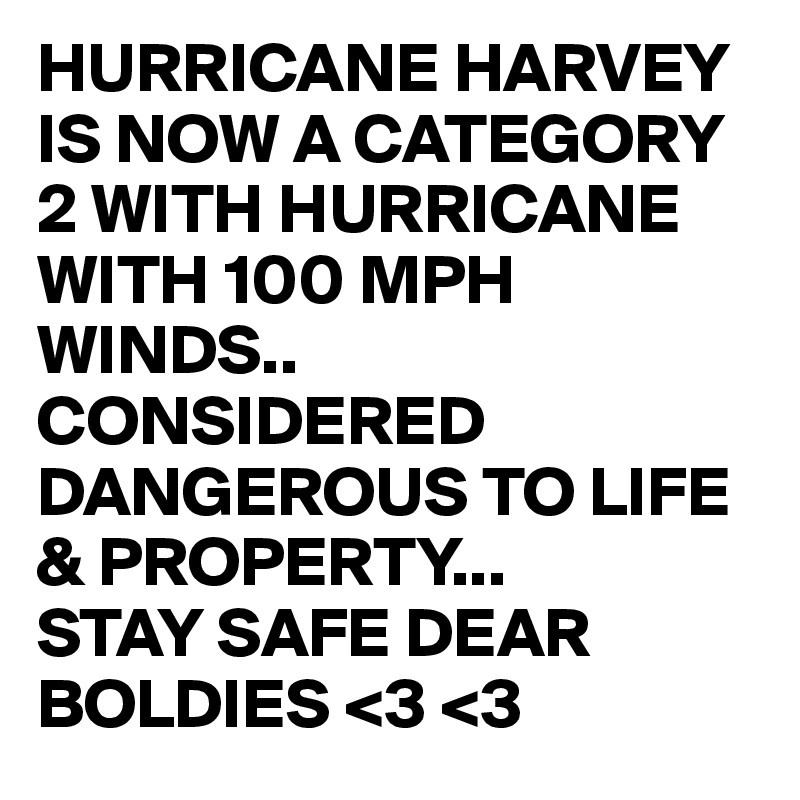 HURRICANE HARVEY  IS NOW A CATEGORY 2 WITH HURRICANE WITH 100 MPH WINDS..
CONSIDERED DANGEROUS TO LIFE & PROPERTY...
STAY SAFE DEAR BOLDIES <3 <3