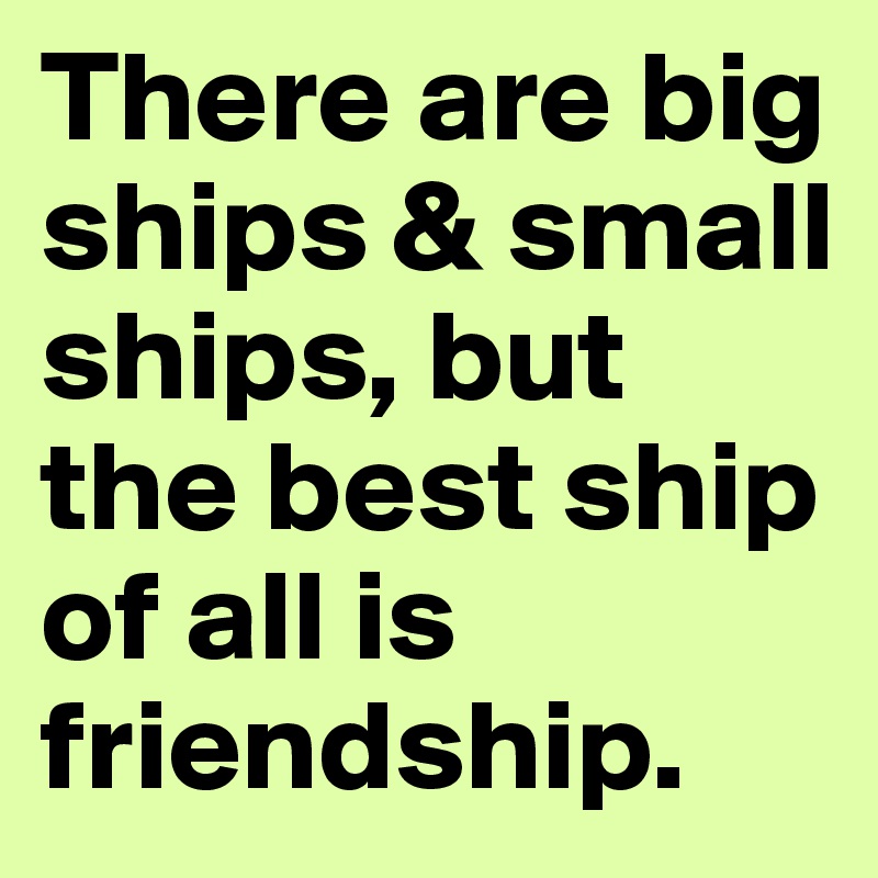There are big ships & small ships, but the best ship of all is friendship.