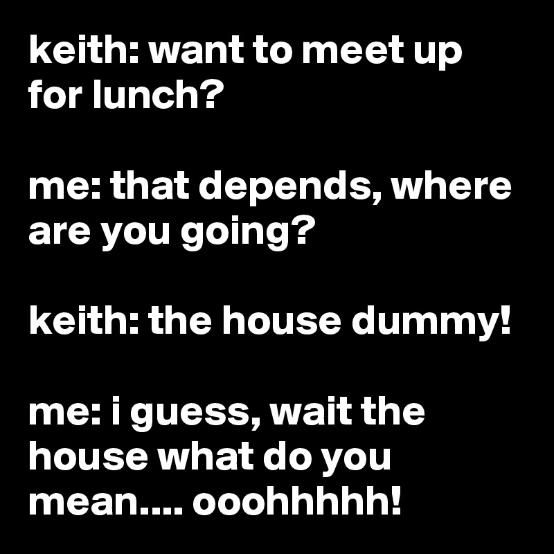 keith: want to meet up for lunch?

me: that depends, where are you going?

keith: the house dummy!

me: i guess, wait the house what do you mean.... ooohhhhh!