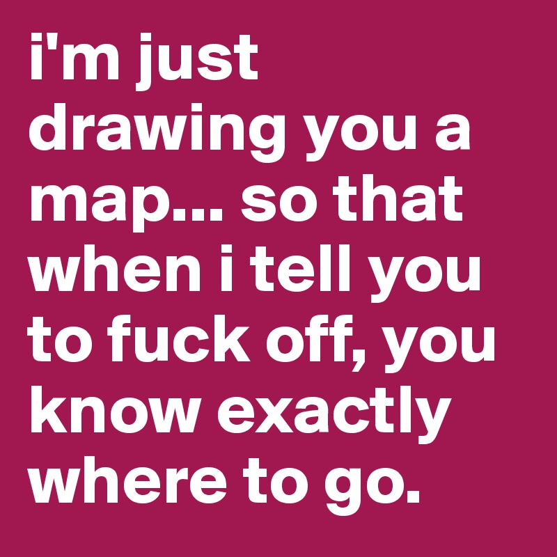 i'm just drawing you a map... so that when i tell you to fuck off, you know exactly where to go.