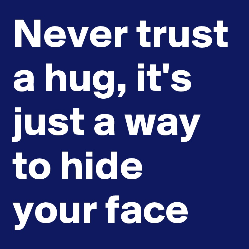 Never trust a hug, it's just a way to hide your face