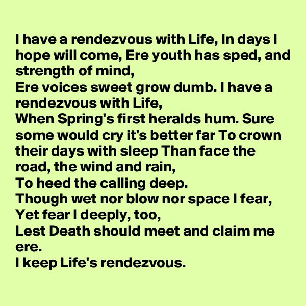 
I have a rendezvous with Life, In days I hope will come, Ere youth has sped, and strength of mind,
Ere voices sweet grow dumb. I have a rendezvous with Life,
When Spring's first heralds hum. Sure some would cry it's better far To crown their days with sleep Than face the road, the wind and rain,
To heed the calling deep.
Though wet nor blow nor space I fear,
Yet fear I deeply, too,
Lest Death should meet and claim me ere.
I keep Life's rendezvous.
