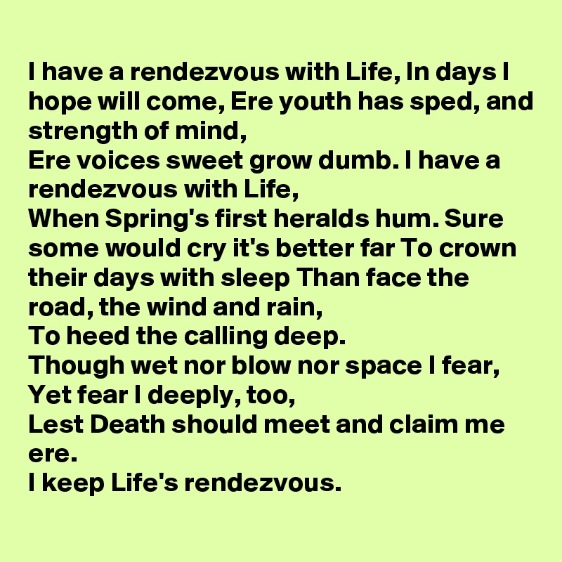 
I have a rendezvous with Life, In days I hope will come, Ere youth has sped, and strength of mind,
Ere voices sweet grow dumb. I have a rendezvous with Life,
When Spring's first heralds hum. Sure some would cry it's better far To crown their days with sleep Than face the road, the wind and rain,
To heed the calling deep.
Though wet nor blow nor space I fear,
Yet fear I deeply, too,
Lest Death should meet and claim me ere.
I keep Life's rendezvous.
