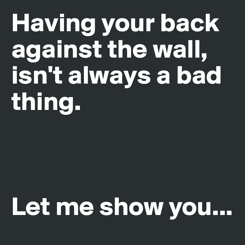 Having your back against the wall,
isn't always a bad thing.



Let me show you...