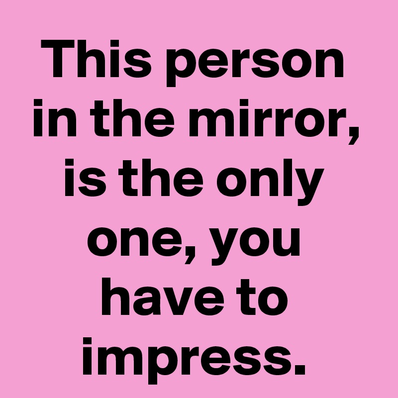 This person in the mirror, is the only one, you have to impress.