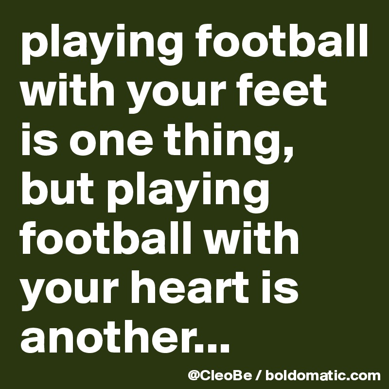 playing football with your feet is one thing, but playing football with your heart is another... 