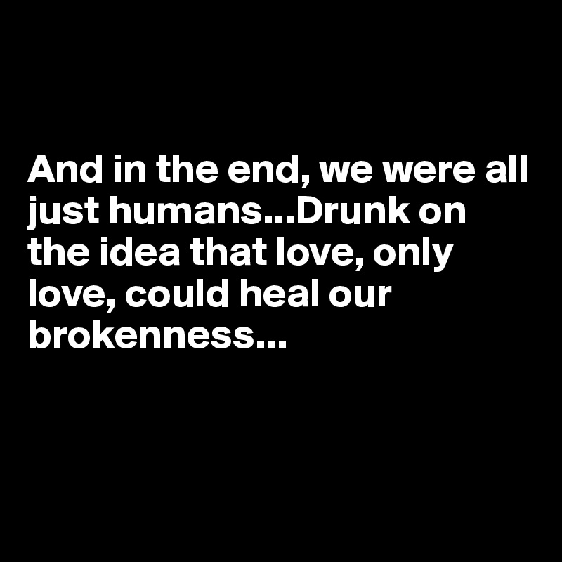 


And in the end, we were all just humans...Drunk on the idea that love, only love, could heal our brokenness...



