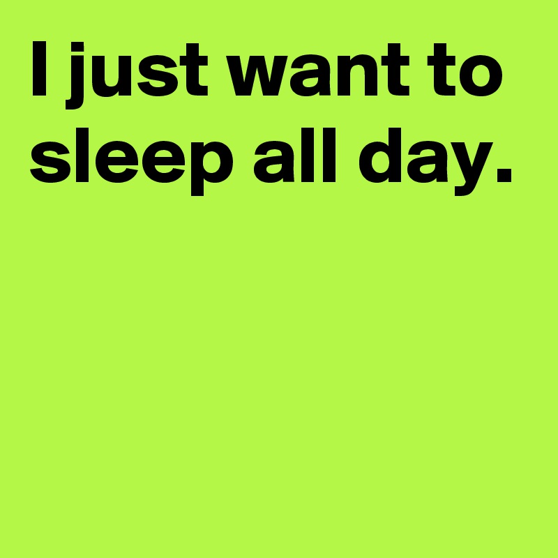 I just want to sleep all day.


