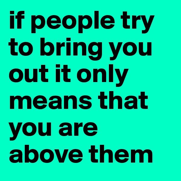 if people try to bring you out it only means that you are above them