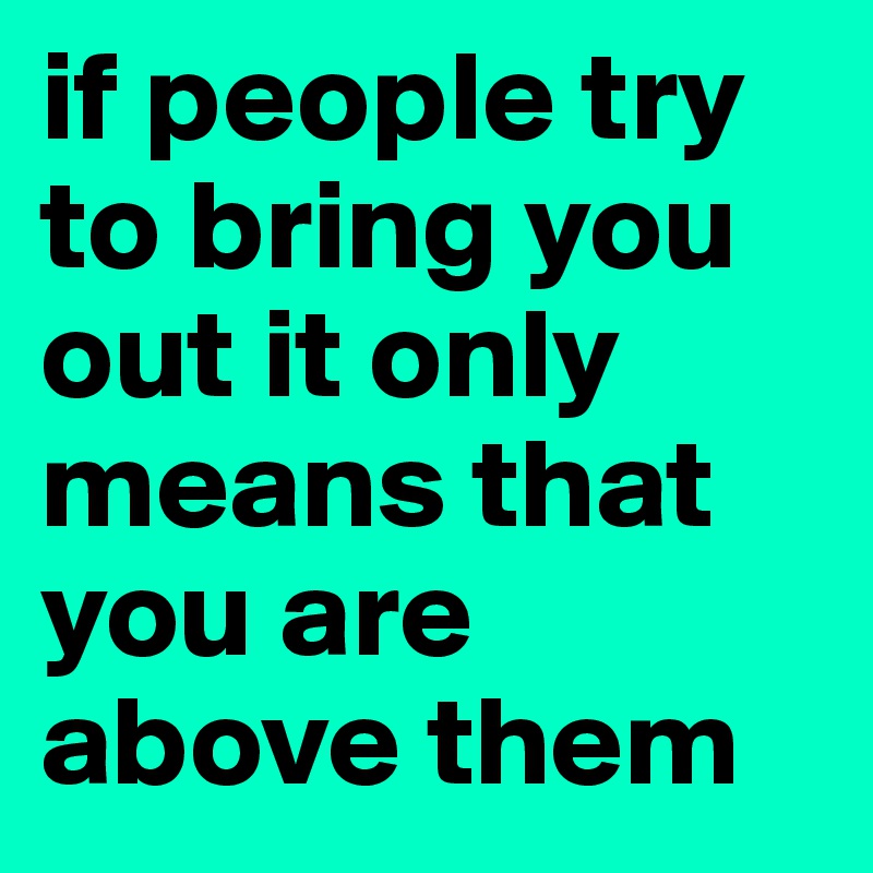 if people try to bring you out it only means that you are above them