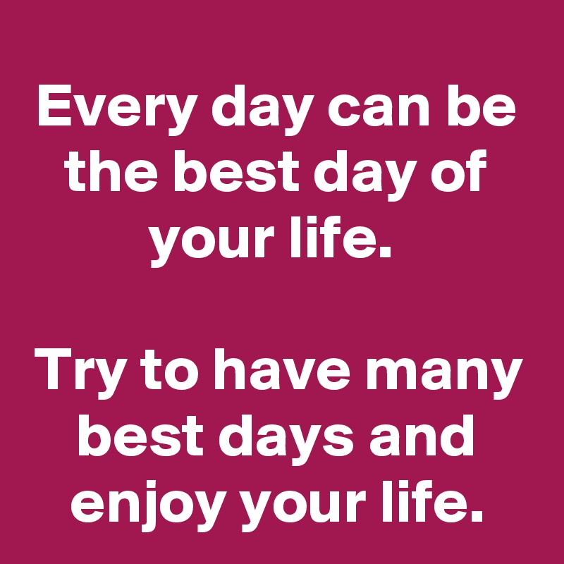 Every day can be the best day of your life. Try to have many best days ...