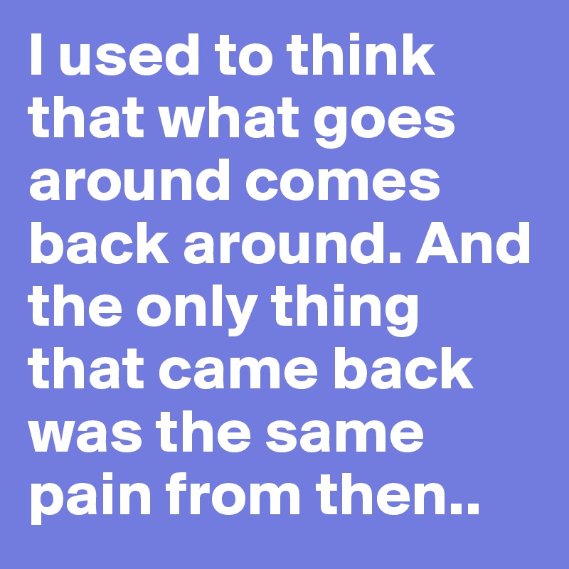 I used to think that what goes around comes back around. And the only thing that came back was the same pain from then..