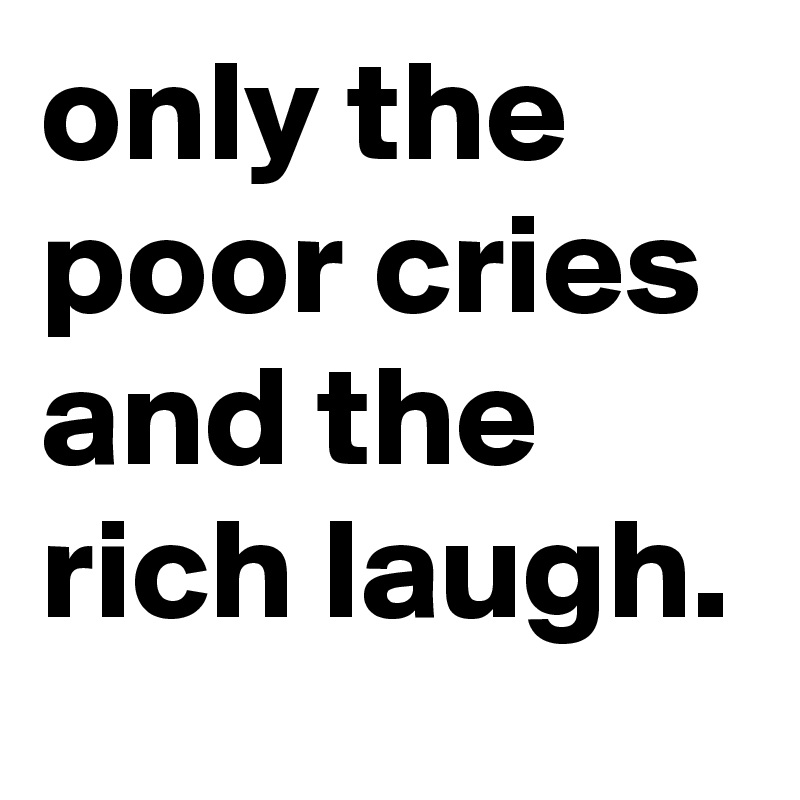 only the poor cries and the rich laugh. 