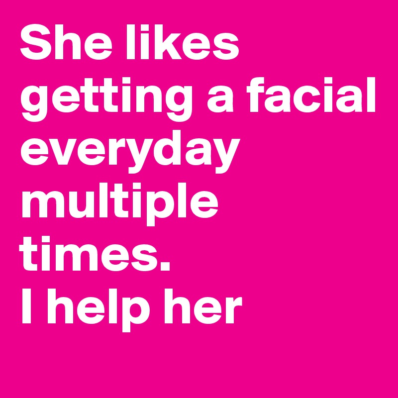 She likes getting a facial everyday multiple times.
I help her