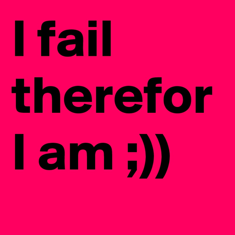 I fail therefor I am ;))