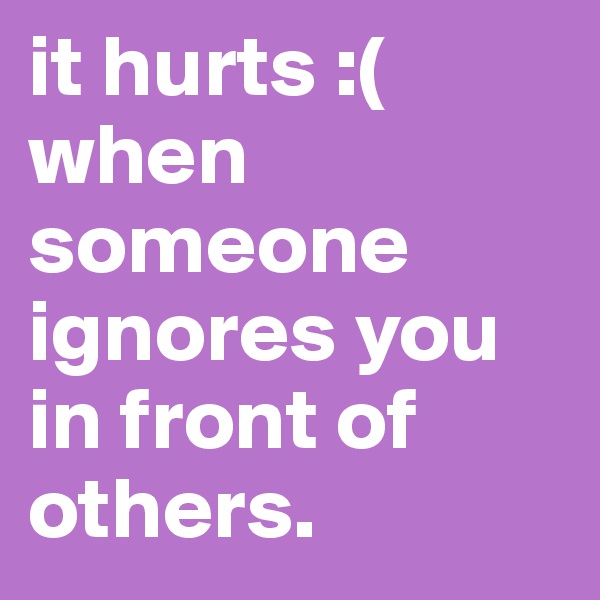 it hurts :( 
when someone ignores you in front of others.