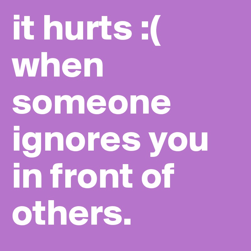 it hurts :( 
when someone ignores you in front of others.