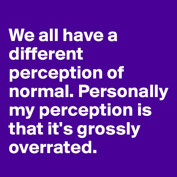 
We all have a different perception of normal. Personally my perception is that it's grossly overrated.