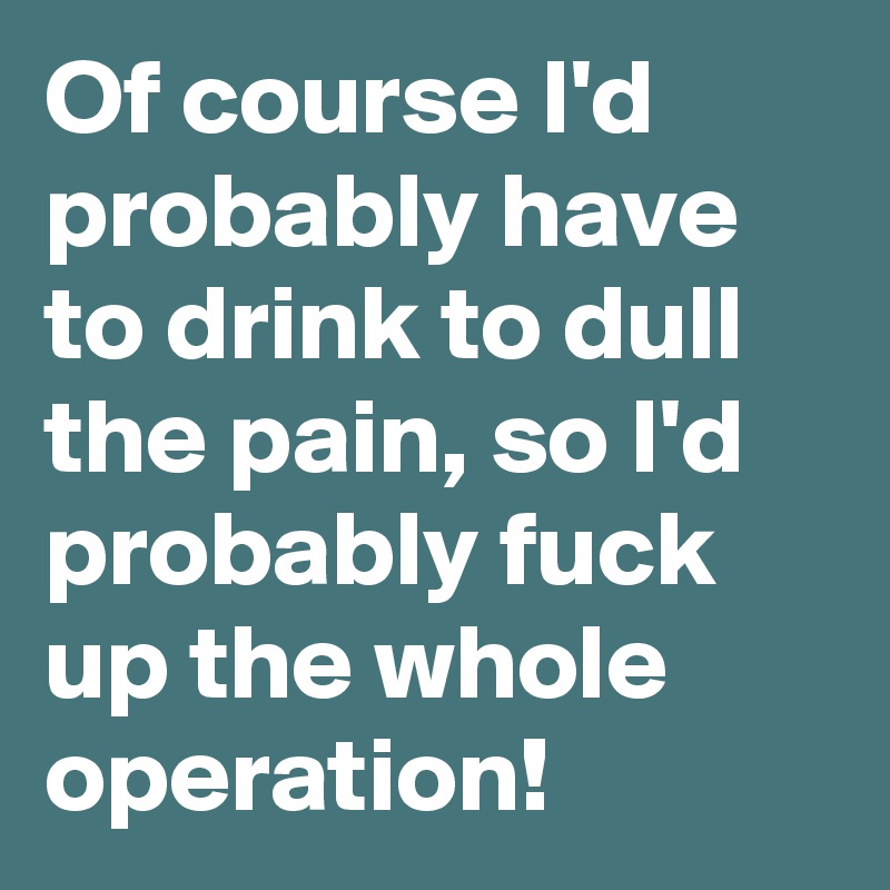 Of course I'd probably have to drink to dull the pain, so I'd probably fuck up the whole operation!