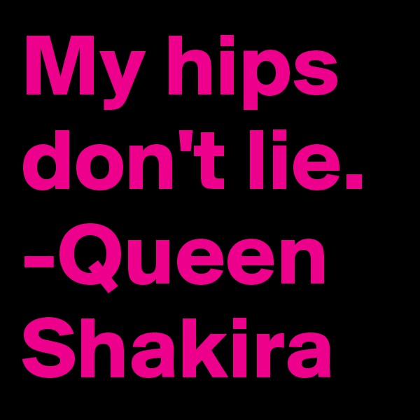 My hips don't lie. 
-Queen Shakira 