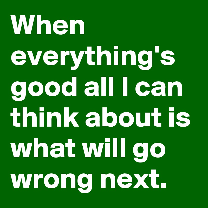 When everything's good all I can think about is what will go wrong next. 