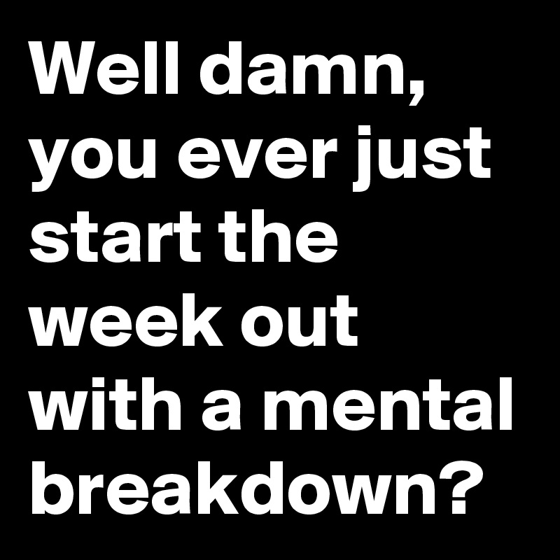 Well damn, you ever just start the week out with a mental breakdown?