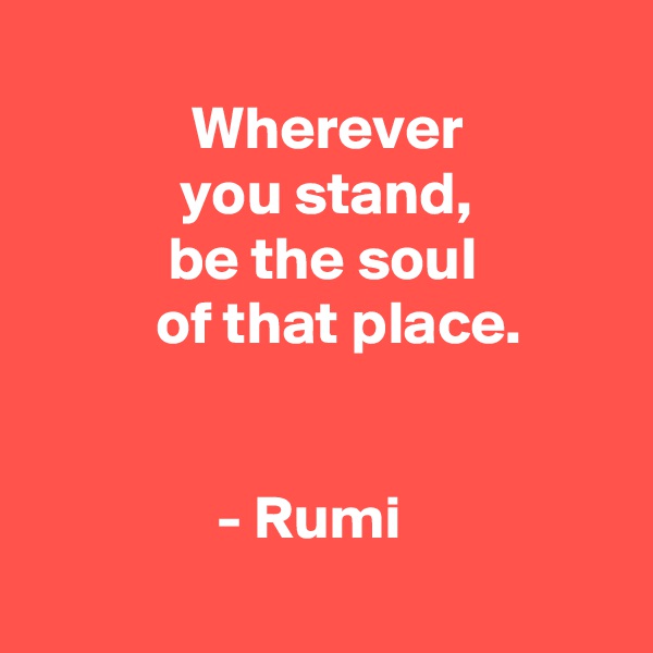 
             Wherever
            you stand,
           be the soul
          of that place.


               - Rumi
