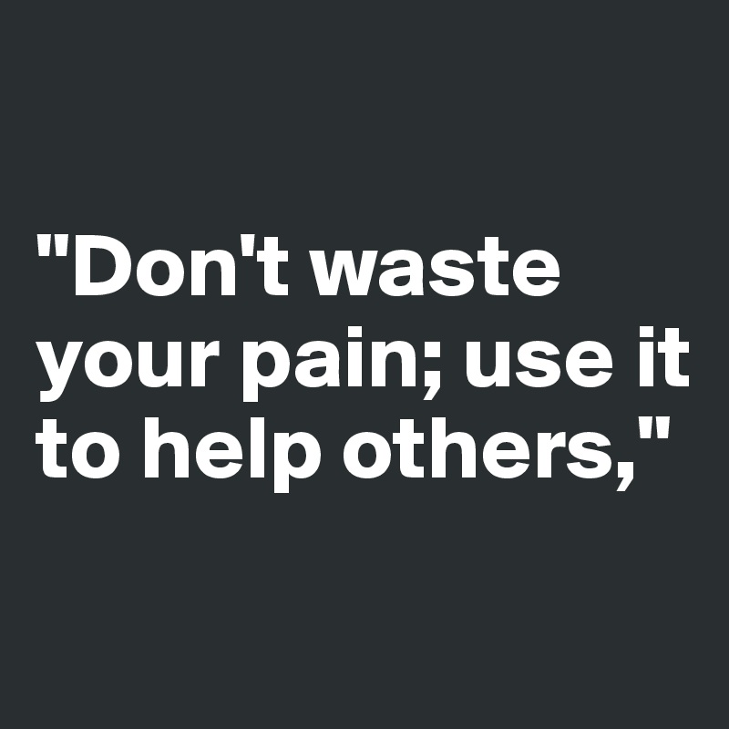 

"Don't waste your pain; use it to help others,"

