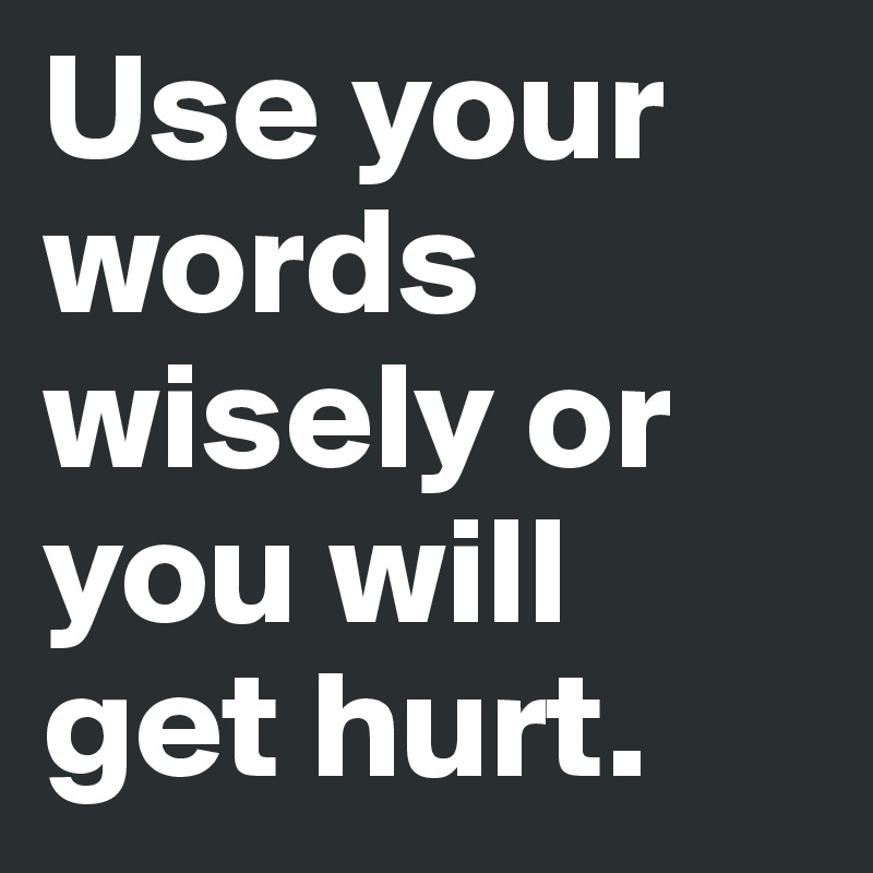 Use your words wisely or you will get hurt. 
