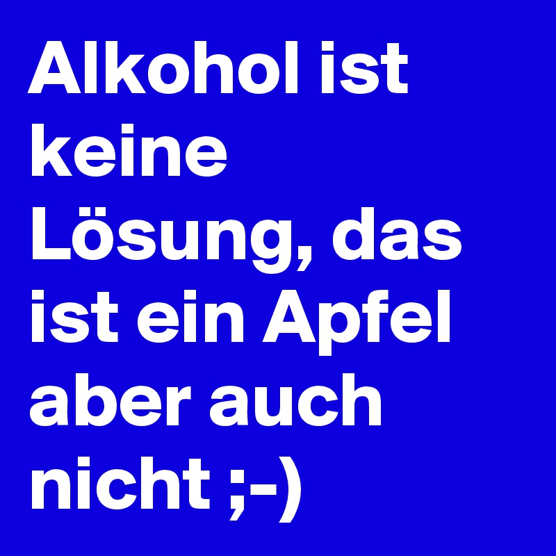 Alkohol ist keine Lösung, das ist ein Apfel aber auch nicht ;-)
