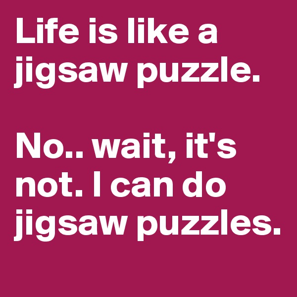 Life is like a jigsaw puzzle.

No.. wait, it's not. I can do jigsaw puzzles.