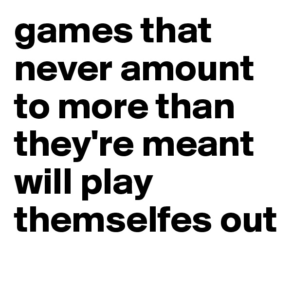 games that never amount to more than they're meant will play themselfes out