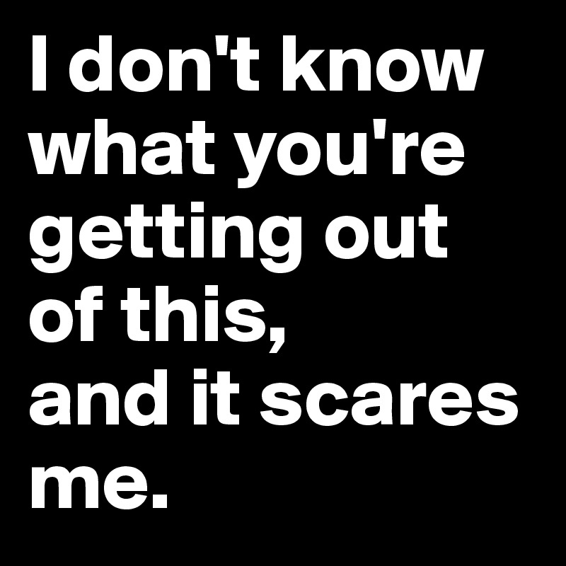 I don't know what you're getting out of this, 
and it scares me. 