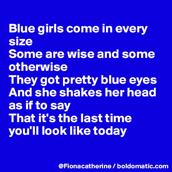 
Blue girls come in every 
size
Some are wise and some
otherwise
They got pretty blue eyes
And she shakes her head
as if to say
That it's the last time
you'll look like today

