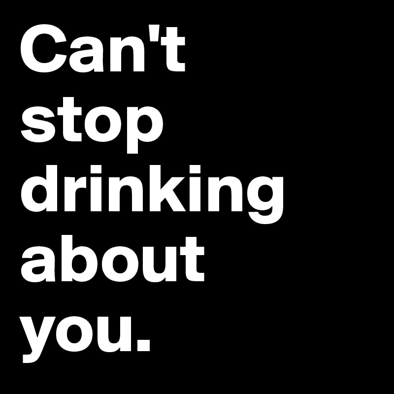 Can't 
stop drinking about 
you.
