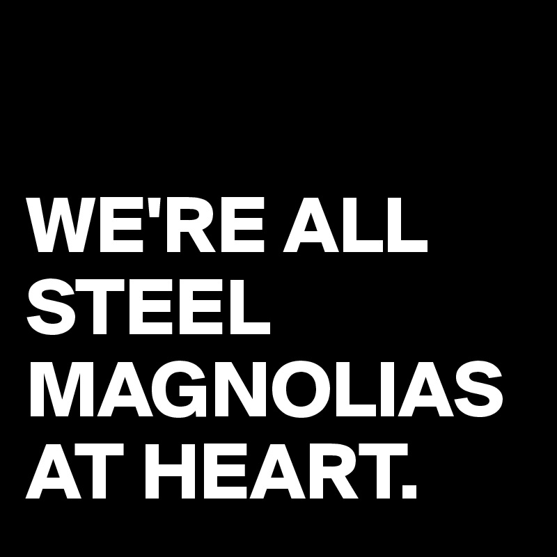 

WE'RE ALL STEEL MAGNOLIAS AT HEART.