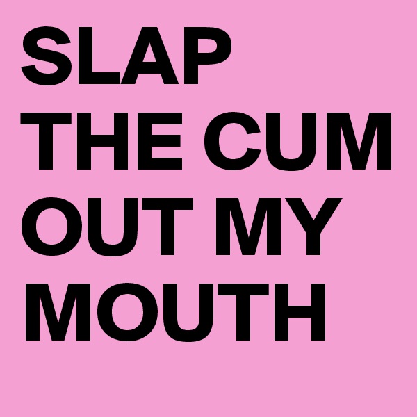SLAP THE CUM OUT MY MOUTH