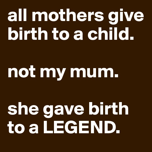 all mothers give birth to a child.

not my mum.

she gave birth to a LEGEND.