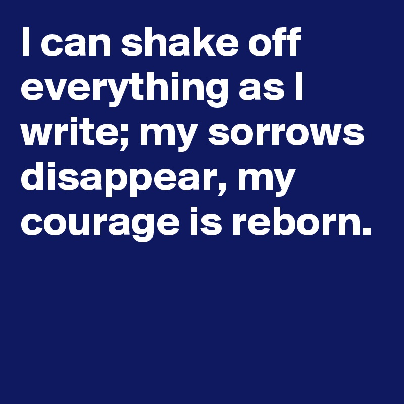 I can shake off everything as I write; my sorrows disappear, my courage is reborn.

