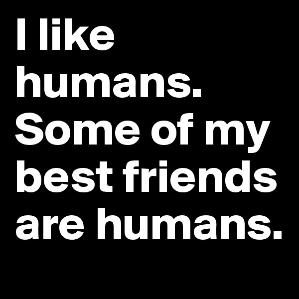 I like humans. Some of my best friends are humans.
