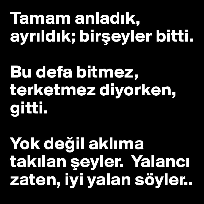 Tamam anladik, ayrildik; birseyler bitti. 

Bu defa bitmez, terketmez diyorken, gitti. 

Yok degil aklima takilan seyler.  Yalanci zaten, iyi yalan söyler..