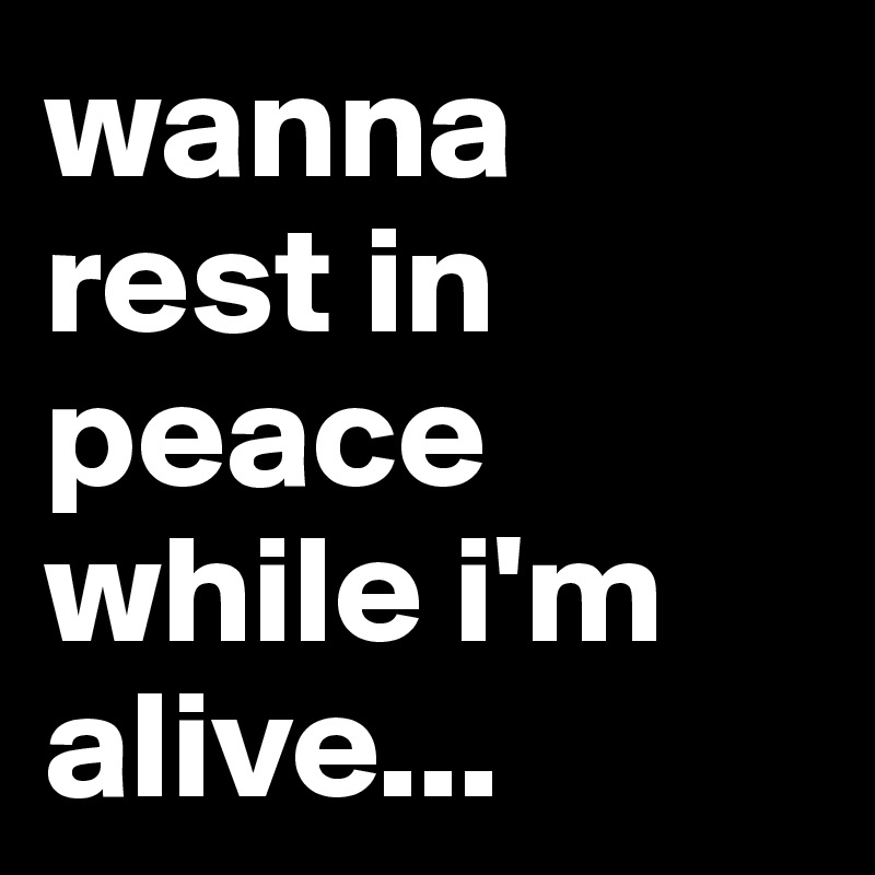 wanna rest in peace while i'm alive...