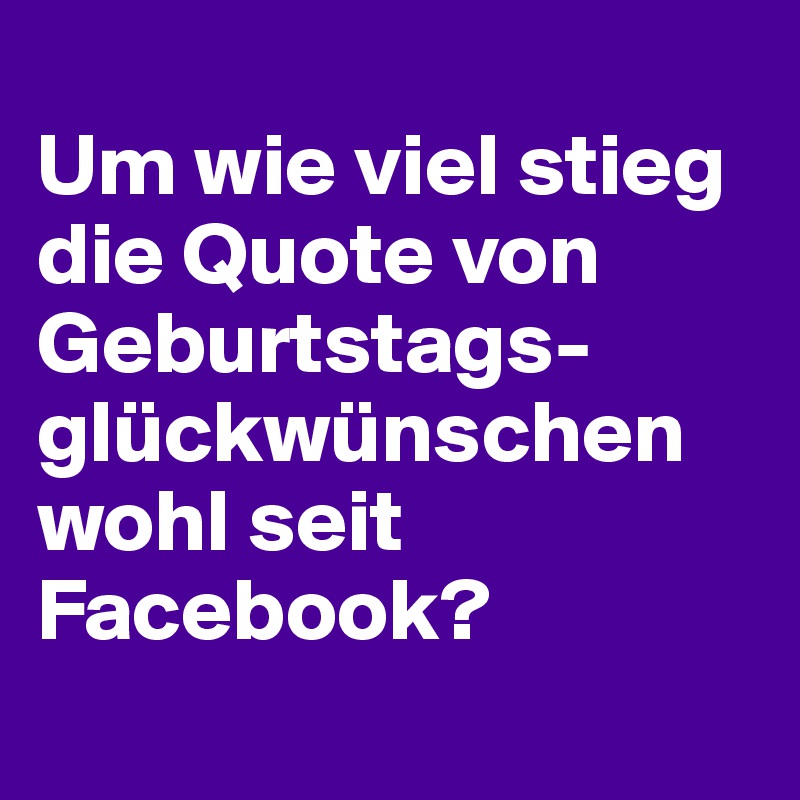 
Um wie viel stieg die Quote von Geburtstags-glückwünschen wohl seit Facebook?
