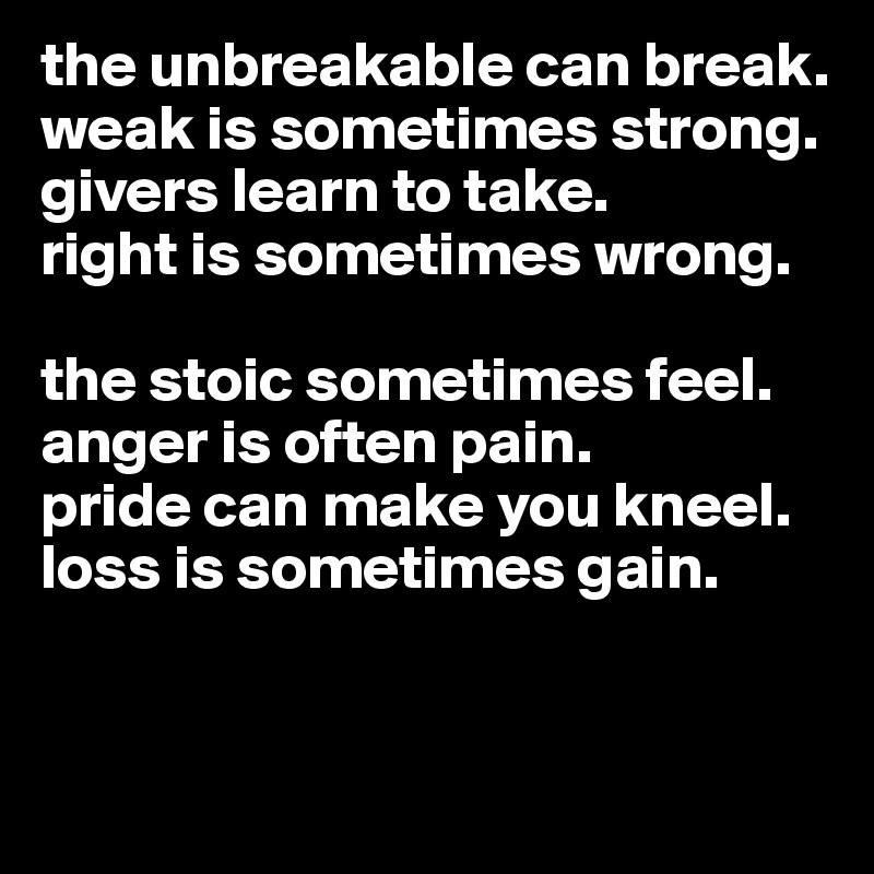 the unbreakable can break.
weak is sometimes strong. 
givers learn to take.
right is sometimes wrong.

the stoic sometimes feel.
anger is often pain.
pride can make you kneel.
loss is sometimes gain.


